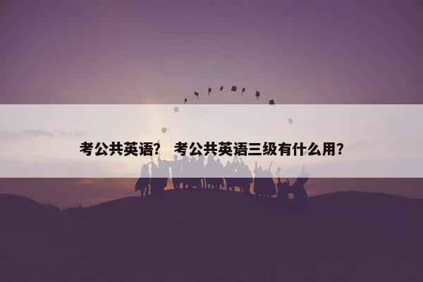 考公共英语？ 考公共英语三级有什么用？