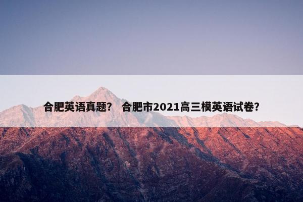 合肥英语真题？ 合肥市2021高三模英语试卷？