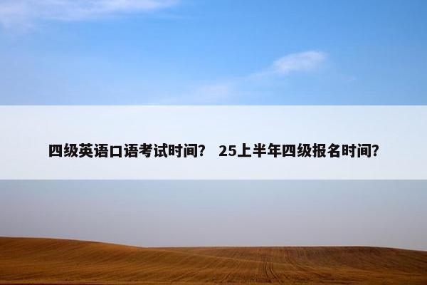 四级英语口语考试时间？ 25上半年四级报名时间？