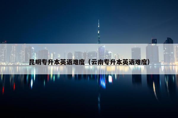 昆明专升本英语难度（云南专升本英语难度）