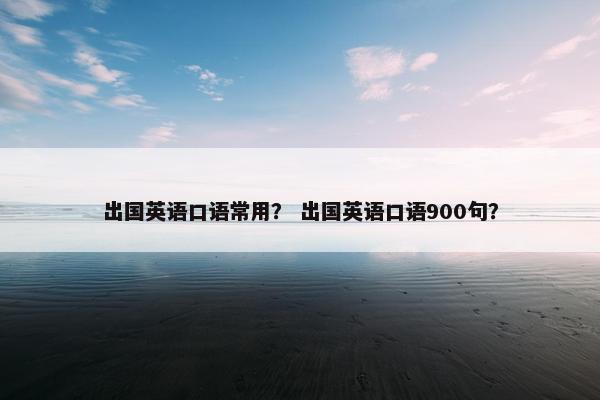 出国英语口语常用？ 出国英语口语900句？
