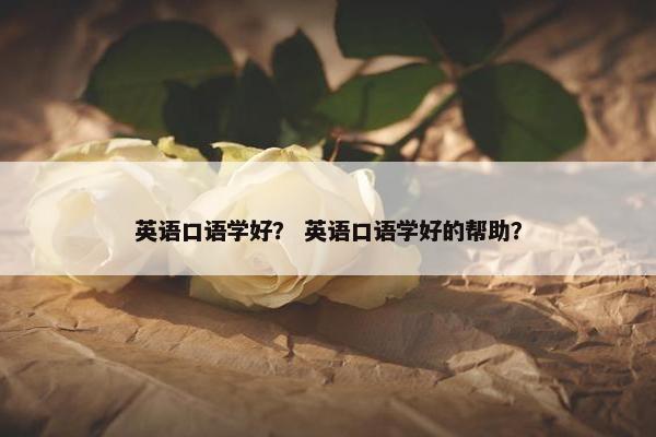 英语口语学好？ 英语口语学好的帮助？