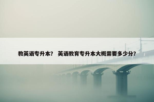 教英语专升本？ 英语教育专升本大概需要多少分？