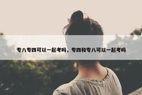 专八专四可以一起考吗，专四和专八可以一起考吗
