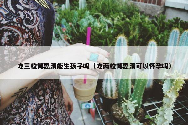 吃三粒博思清能生孩子吗（吃两粒博思清可以怀孕吗）
