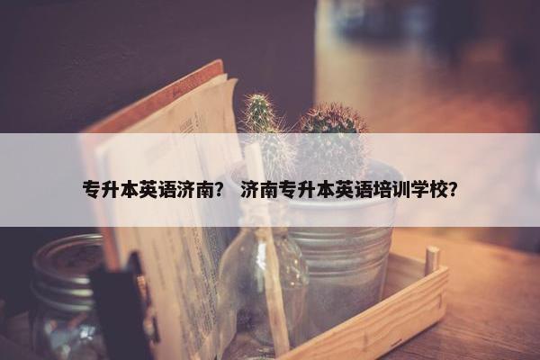 专升本英语济南？ 济南专升本英语培训学校？