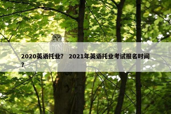 2020英语托业？ 2021年英语托业考试报名时间？