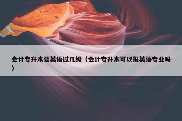 会计专升本要英语过几级（会计专升本可以报英语专业吗）