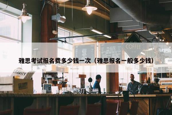 雅思考试报名费多少钱一次（雅思报名一般多少钱）