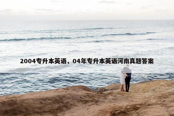 2004专升本英语，04年专升本英语河南真题答案