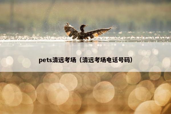 pets清远考场（清远考场电话号码）