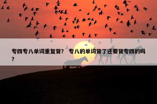 专四专八单词重复背？ 专八的单词背了还要背专四的吗？