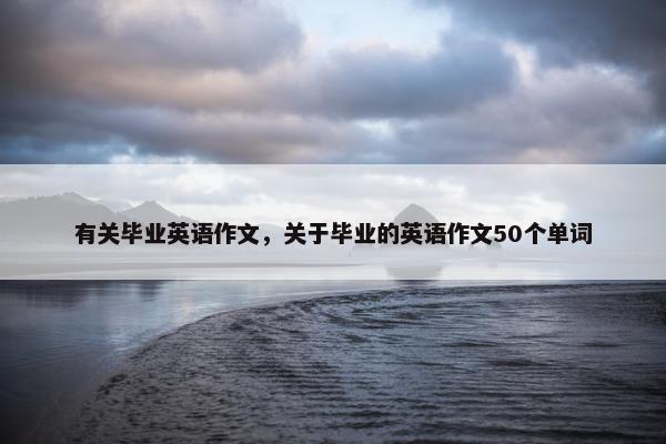有关毕业英语作文，关于毕业的英语作文50个单词
