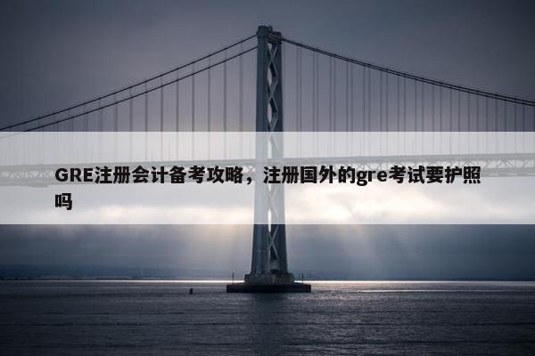GRE注册会计备考攻略，注册国外的gre考试要护照吗