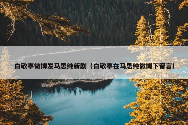 白敬亭微博发马思纯新剧（白敬亭在马思纯微博下留言）