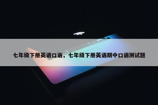 七年级下册英语口语，七年级下册英语期中口语测试题