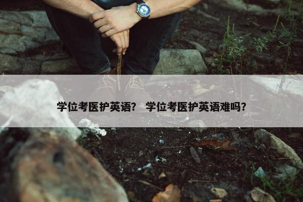 学位考医护英语？ 学位考医护英语难吗？