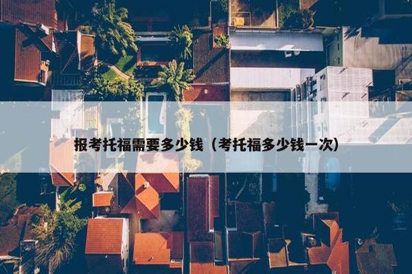 报考托福需要多少钱（考托福多少钱一次）