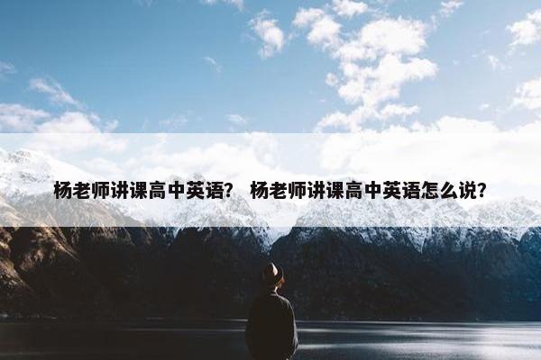 杨老师讲课高中英语？ 杨老师讲课高中英语怎么说？