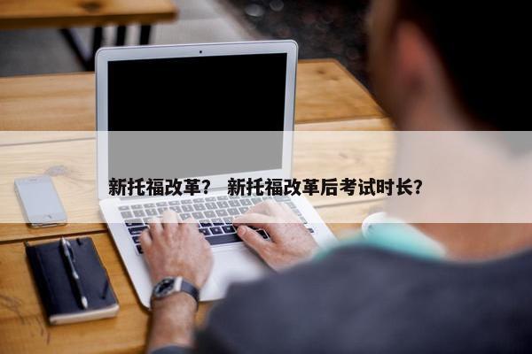 新托福改革？ 新托福改革后考试时长？