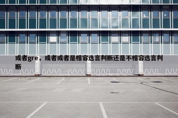 或者gre，或者或者是相容选言判断还是不相容选言判断