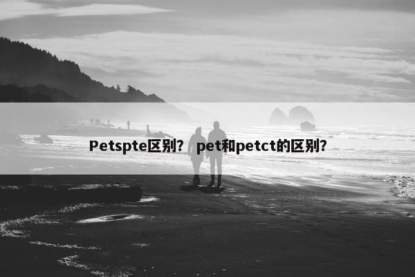 Petspte区别？ pet和petct的区别？