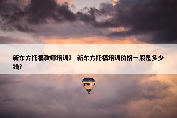 新东方托福教师培训？ 新东方托福培训价格一般是多少钱？