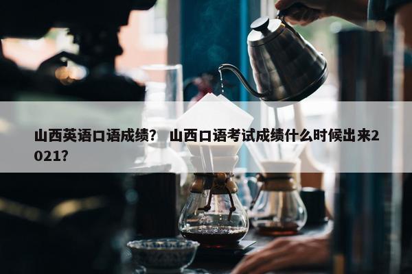 山西英语口语成绩？ 山西口语考试成绩什么时候出来2021？