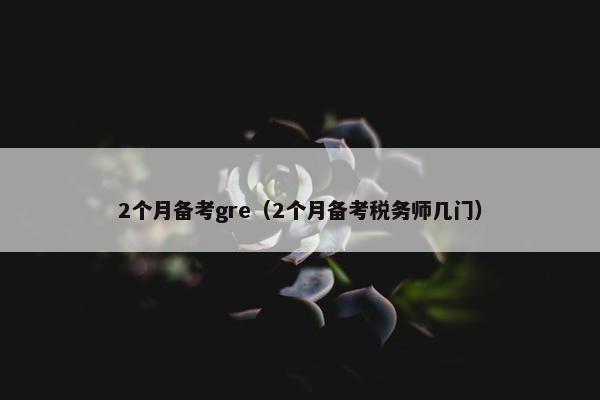 2个月备考gre（2个月备考税务师几门）