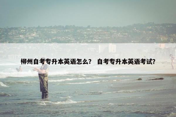 柳州自考专升本英语怎么？ 自考专升本英语考试？