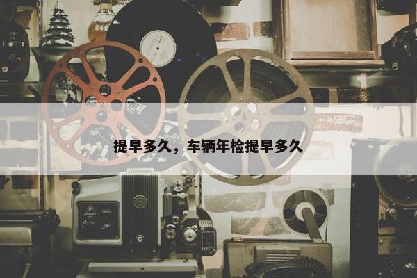 提早多久，车辆年检提早多久