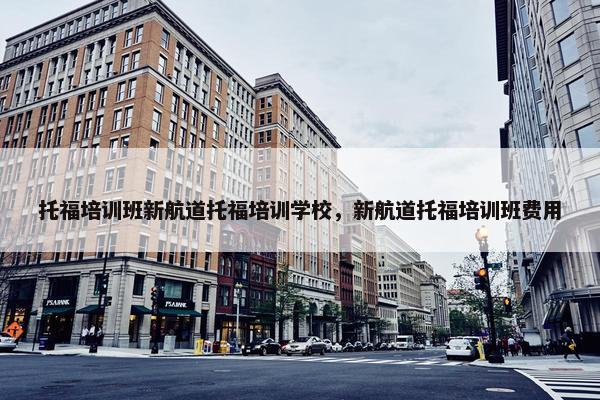 托福培训班新航道托福培训学校，新航道托福培训班费用