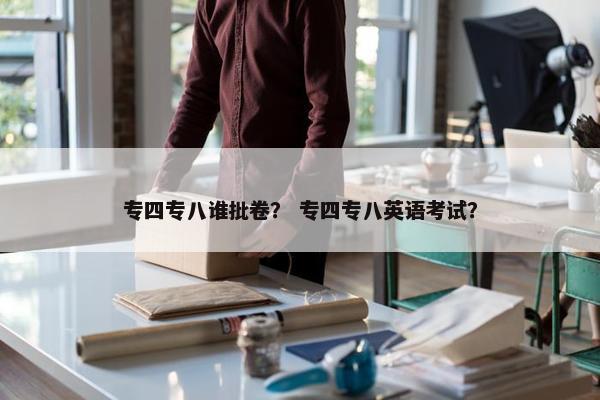 专四专八谁批卷？ 专四专八英语考试？