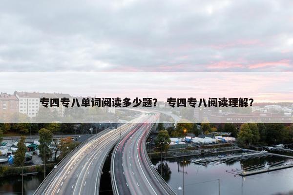 专四专八单词阅读多少题？ 专四专八阅读理解？