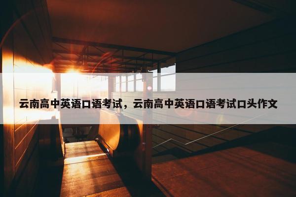 云南高中英语口语考试，云南高中英语口语考试口头作文