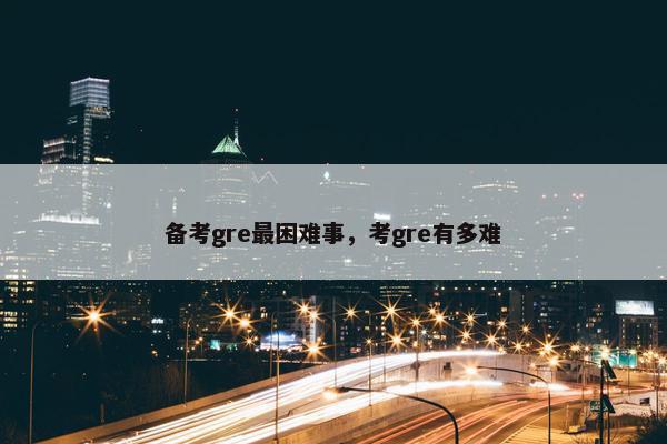 备考gre最困难事，考gre有多难