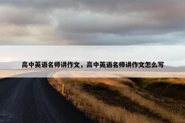 高中英语名师讲作文，高中英语名师讲作文怎么写