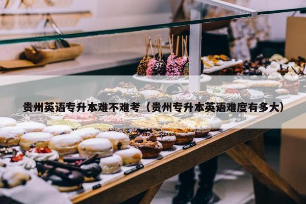 贵州英语专升本难不难考（贵州专升本英语难度有多大）