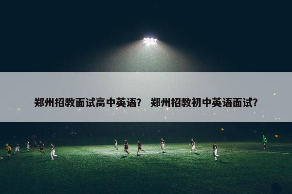 郑州招教面试高中英语？ 郑州招教初中英语面试？