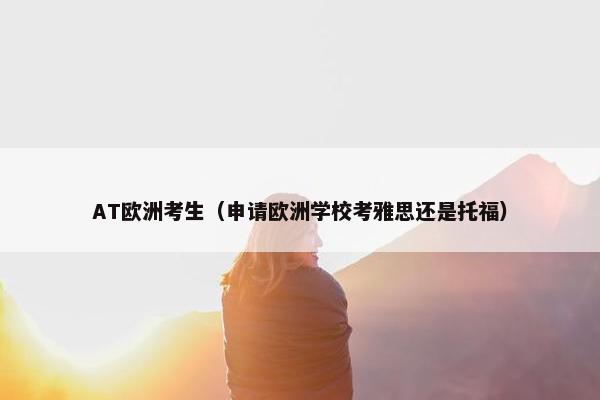 AT欧洲考生（申请欧洲学校考雅思还是托福）