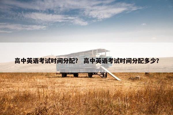 高中英语考试时间分配？ 高中英语考试时间分配多少？