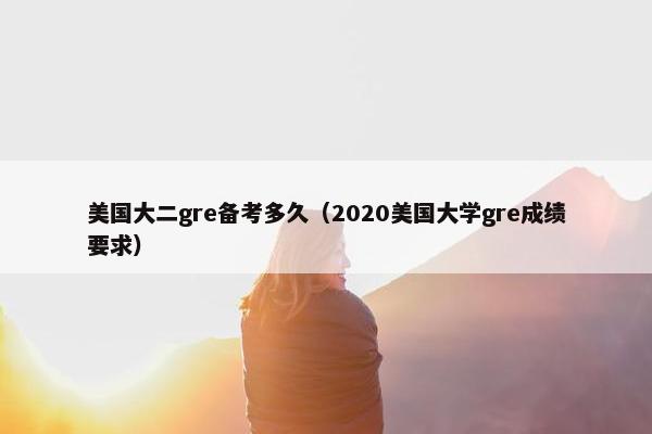 美国大二gre备考多久（2020美国大学gre成绩要求）
