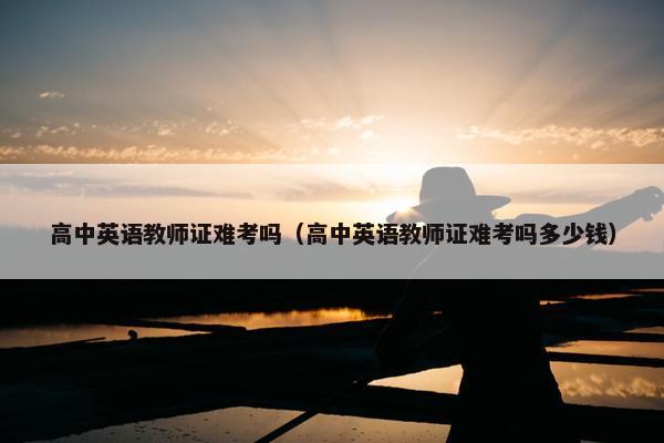 高中英语教师证难考吗（高中英语教师证难考吗多少钱）