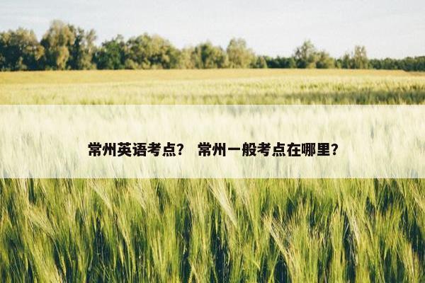 常州英语考点？ 常州一般考点在哪里？