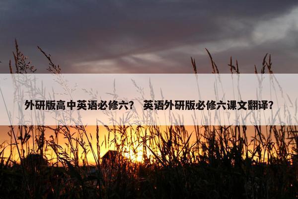 外研版高中英语必修六？ 英语外研版必修六课文翻译？