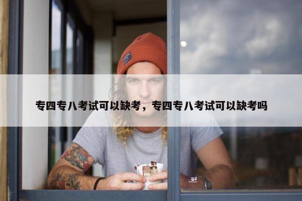 专四专八考试可以缺考，专四专八考试可以缺考吗