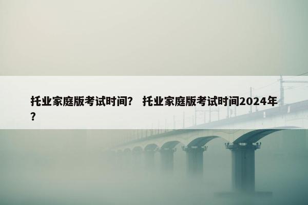 托业家庭版考试时间？ 托业家庭版考试时间2024年？