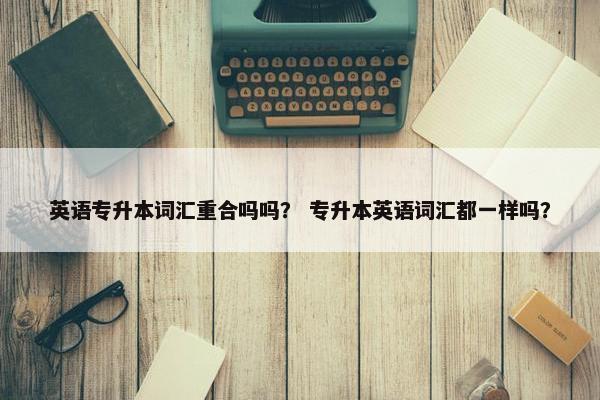 英语专升本词汇重合吗吗？ 专升本英语词汇都一样吗？