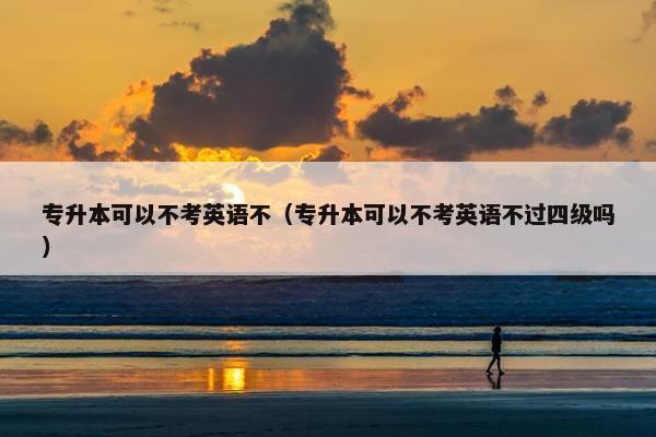 专升本可以不考英语不（专升本可以不考英语不过四级吗）