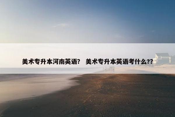 美术专升本河南英语？ 美术专升本英语考什么?？